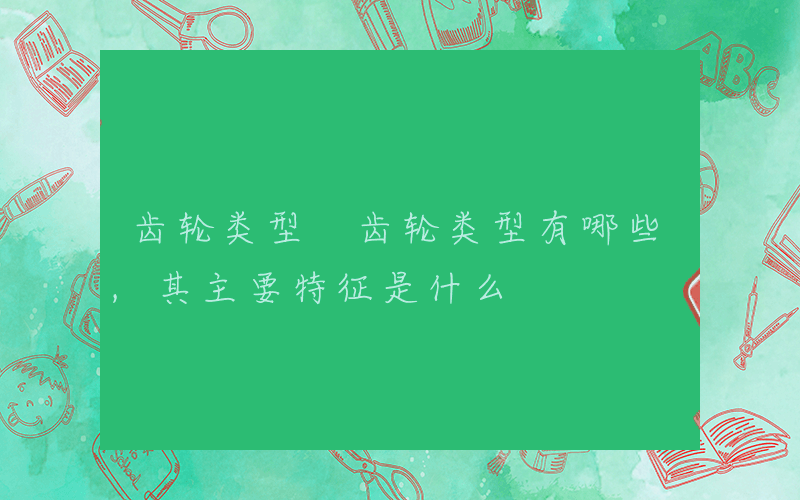 齿轮类型 齿轮类型有哪些,其主要特征是什么